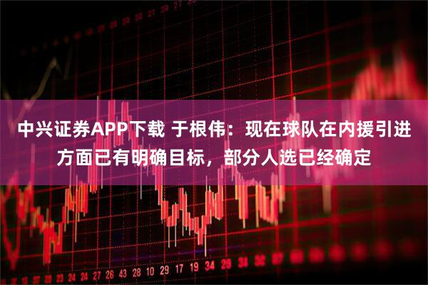 中兴证券APP下载 于根伟：现在球队在内援引进方面已有明确目标，部分人选已经确定
