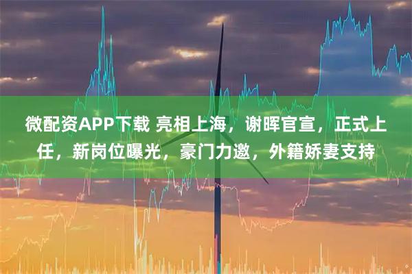 微配资APP下载 亮相上海，谢晖官宣，正式上任，新岗位曝光，豪门力邀，外籍娇妻支持