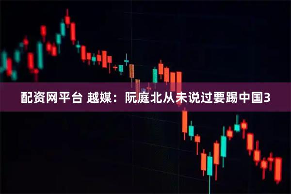 配资网平台 越媒：阮庭北从未说过要踢中国3