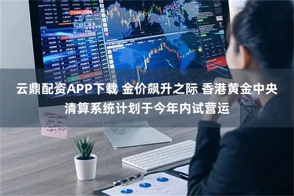 云鼎配资APP下载 金价飙升之际 香港黄金中央清算系统计划于今年内试营运