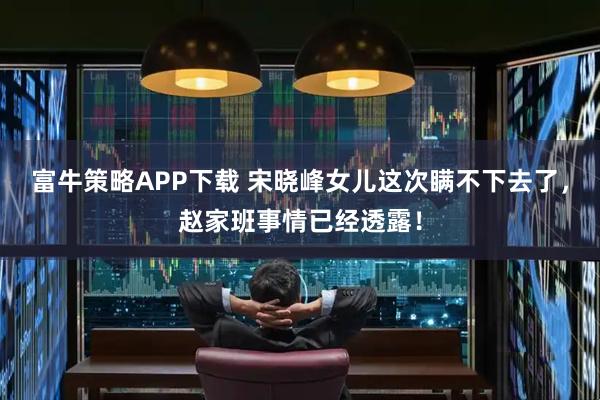 富牛策略APP下载 宋晓峰女儿这次瞒不下去了，赵家班事情已经透露！