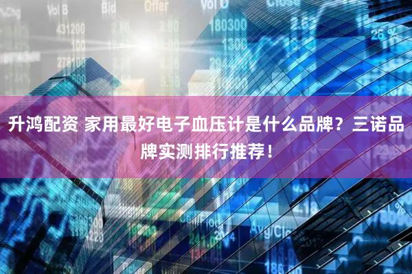 升鸿配资 家用最好电子血压计是什么品牌？三诺品牌实测排行推荐！