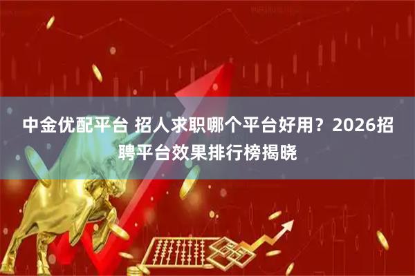 中金优配平台 招人求职哪个平台好用？2026招聘平台效果排行榜揭晓