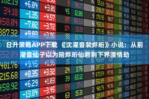 日升策略APP下载 《沈濯音裴烬珩》小说：从前濯音仙子以为陪烬珩仙君到下界渡情劫