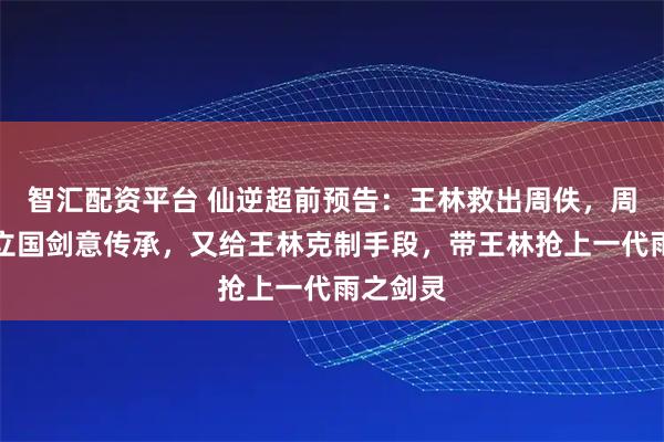 智汇配资平台 仙逆超前预告：王林救出周佚，周佚送许立国剑意传承，又给王林克制手段，带王林抢上一代雨之剑灵