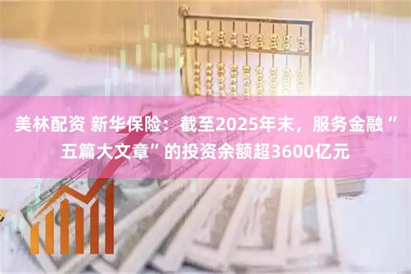 美林配资 新华保险：截至2025年末，服务金融“五篇大文章”的投资余额超3600亿元