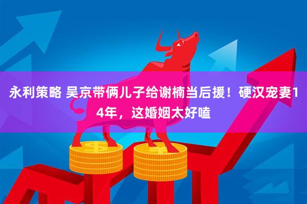永利策略 吴京带俩儿子给谢楠当后援！硬汉宠妻14年，这婚姻太好嗑