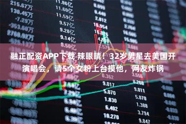 融正配资APP下载 辣眼睛！32岁男星去美国开演唱会，请5个女粉上台摸他，网友炸锅