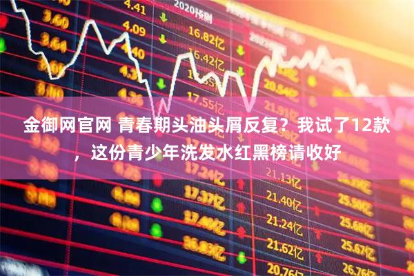 金御网官网 青春期头油头屑反复？我试了12款，这份青少年洗发水红黑榜请收好