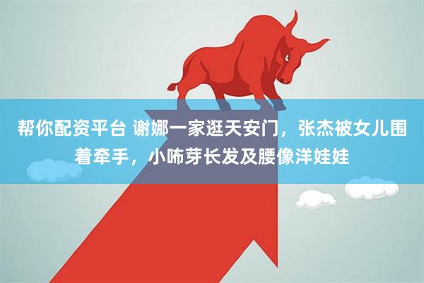 帮你配资平台 谢娜一家逛天安门，张杰被女儿围着牵手，小咘芽长发及腰像洋娃娃