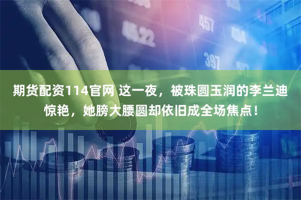 期货配资114官网 这一夜，被珠圆玉润的李兰迪惊艳，她膀大腰圆却依旧成全场焦点！