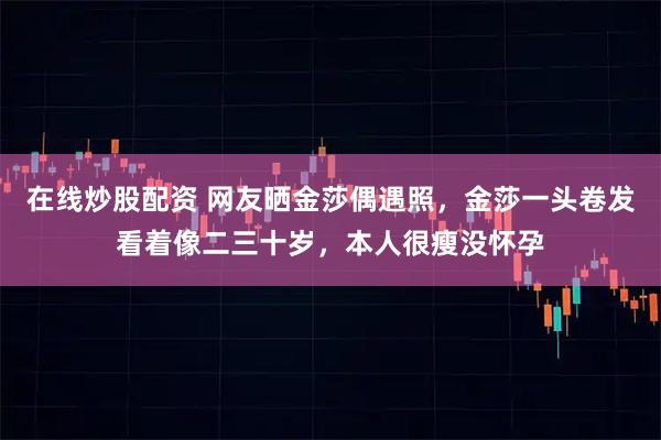 在线炒股配资 网友晒金莎偶遇照，金莎一头卷发看着像二三十岁，本人很瘦没怀孕