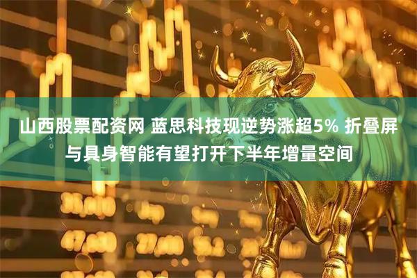 山西股票配资网 蓝思科技现逆势涨超5% 折叠屏与具身智能有望打开下半年增量空间