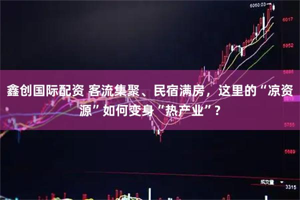 鑫创国际配资 客流集聚、民宿满房，这里的“凉资源”如何变身“热产业”?